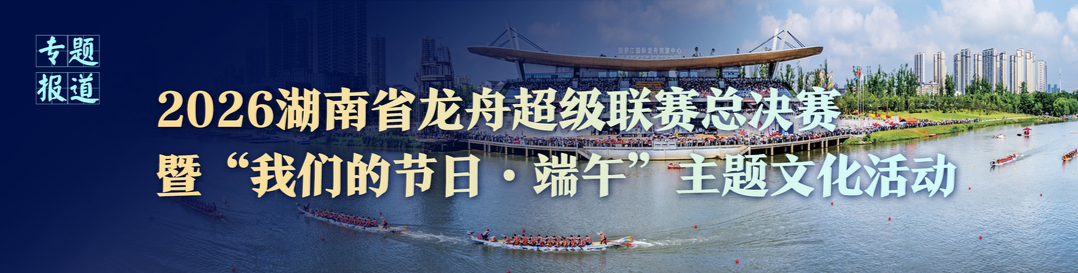 2026湖南省龙舟超级联赛总决赛暨“我们的节日·端午”主题文化活动专题报道