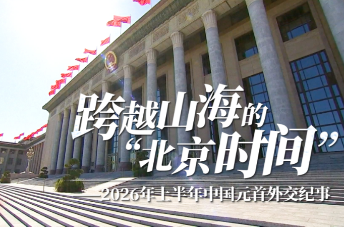 时政微视频｜跨越山海的“北京时间”——2026年上半年中国元首外交纪事